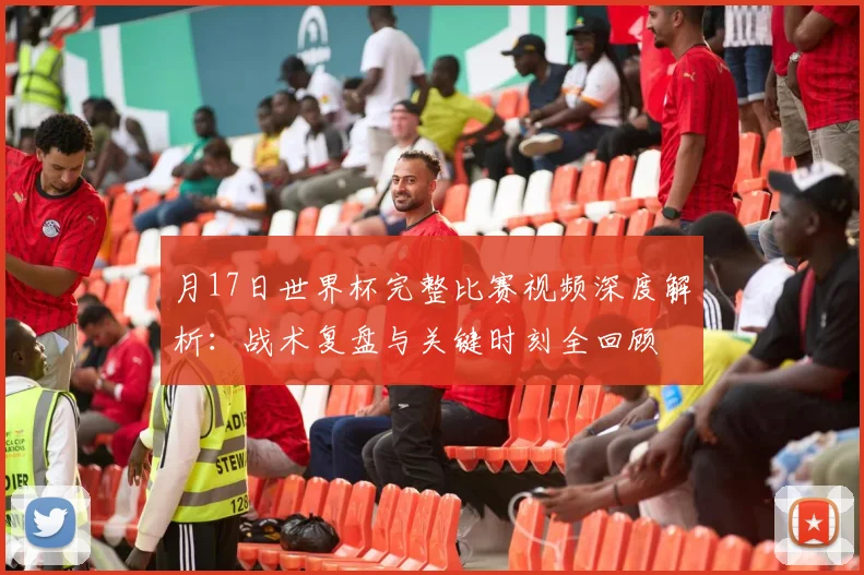 月17日世界杯完整比赛视频深度解析:战术复盘与关键时刻全回顾
