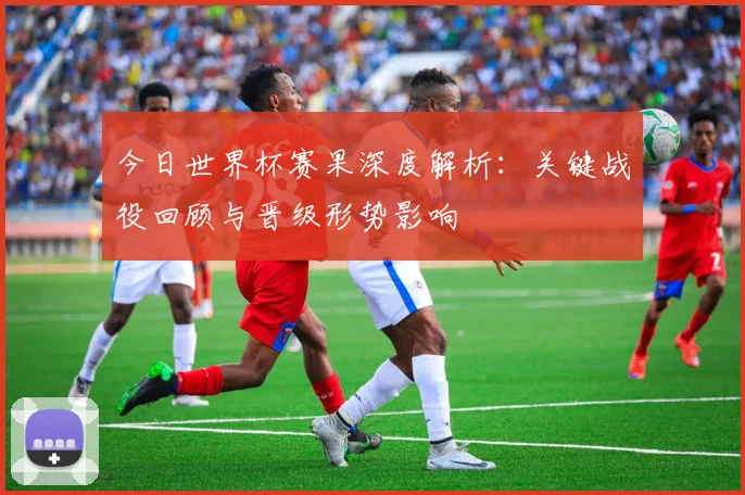 今日世界杯赛果深度解析：关键战役回顾与晋级形势影响