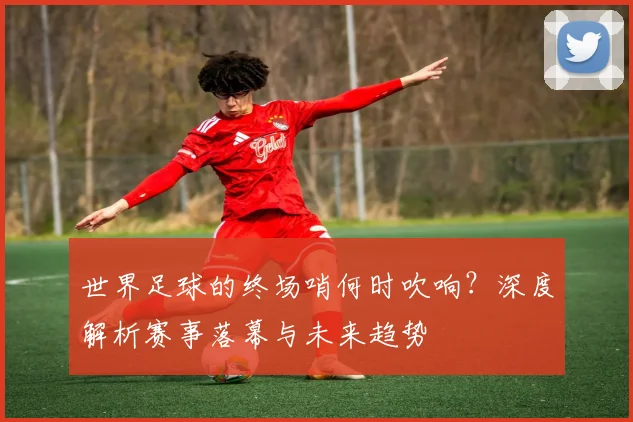 世界足球的终场哨何时吹响?深度解析赛事落幕与未来趋势