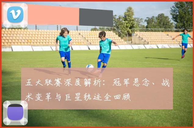 五大联赛深度解析:冠军悬念、战术变革与巨星轨迹全回顾