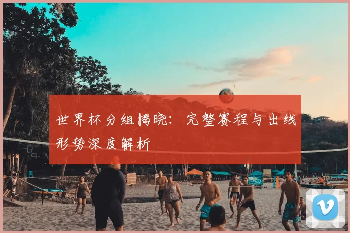 世界杯分组揭晓:完整赛程与出线形势深度解析