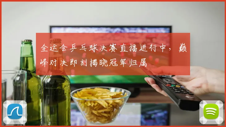 全运会乒乓球决赛直播进行中,巅峰对决即刻揭晓冠军归属