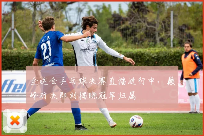 全运会乒乓球决赛直播进行中,巅峰对决即刻揭晓冠军归属