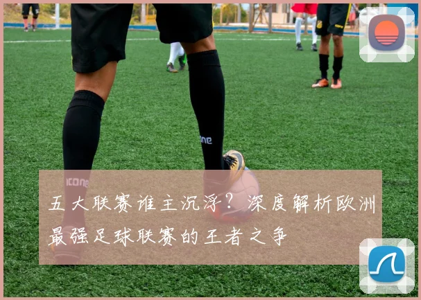 五大联赛谁主沉浮？深度解析欧洲最强足球联赛的王者之争