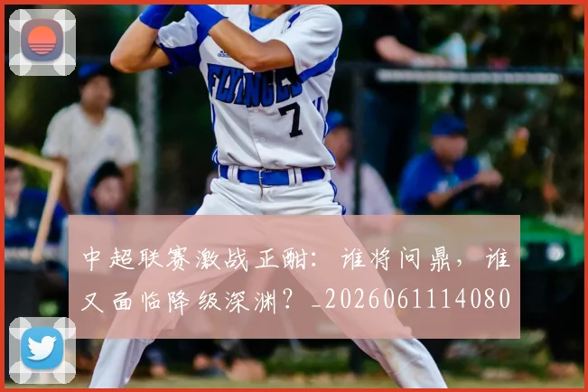 中超联赛激战正酣:谁将问鼎,谁又面临降级深渊?_20260611140805
