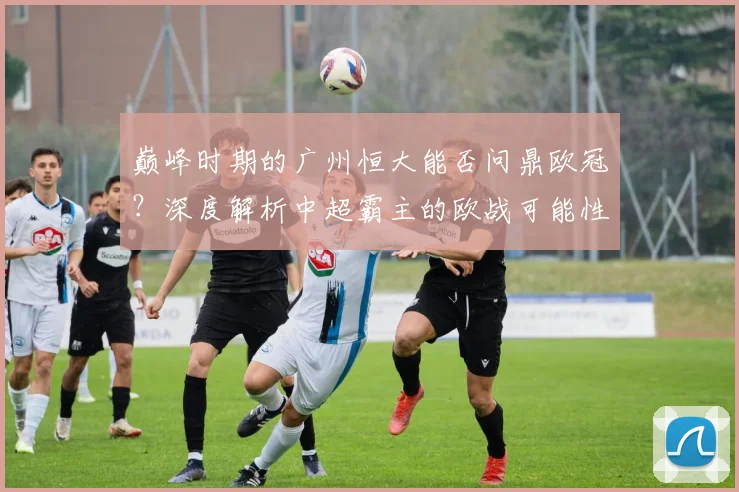 巅峰时期的广州恒大能否问鼎欧冠?深度解析中超霸主的欧战可能性