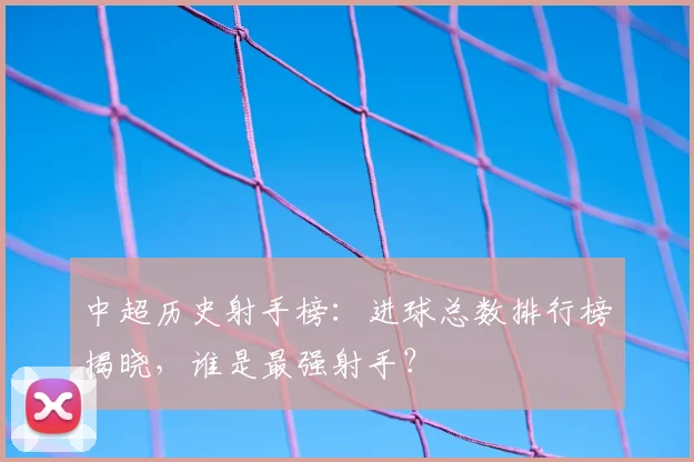 中超历史射手榜:进球总数排行榜揭晓,谁是最强射手?
