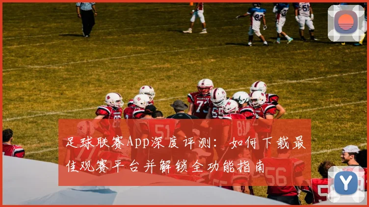 足球联赛App深度评测:如何下载最佳观赛平台并解锁全功能指南