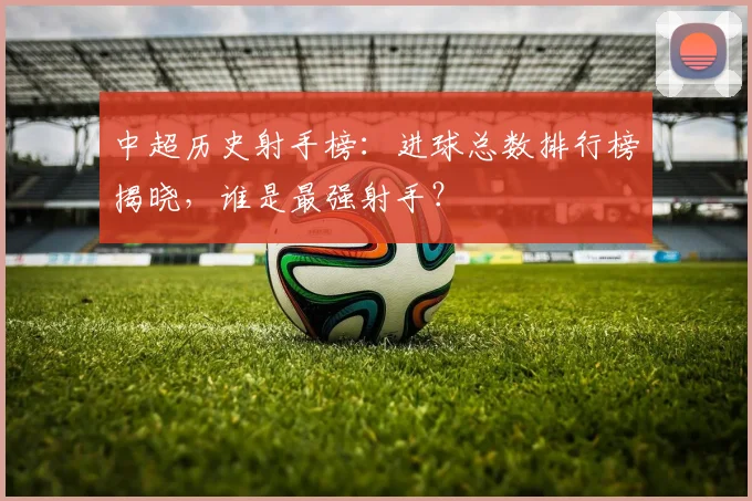 中超历史射手榜:进球总数排行榜揭晓,谁是最强射手?