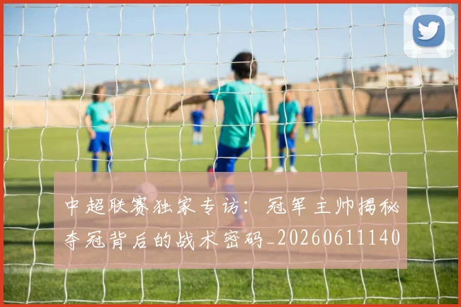 中超联赛独家专访：冠军主帅揭秘夺冠背后的战术密码_20260611140807