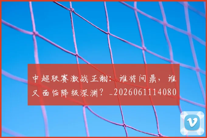 中超联赛激战正酣:谁将问鼎,谁又面临降级深渊?_20260611140805