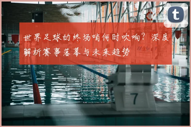 世界足球的终场哨何时吹响？深度解析赛事落幕与未来趋势